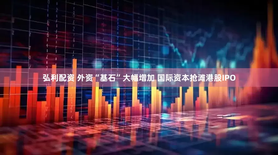 弘利配资 外资“基石”大幅增加 国际资本抢滩港股IPO