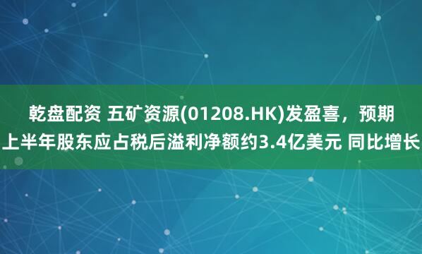 乾盘配资 五矿资源(01208.HK)发盈喜，预期上半年股东应占税后溢利净额约3.4亿美元 同比增长