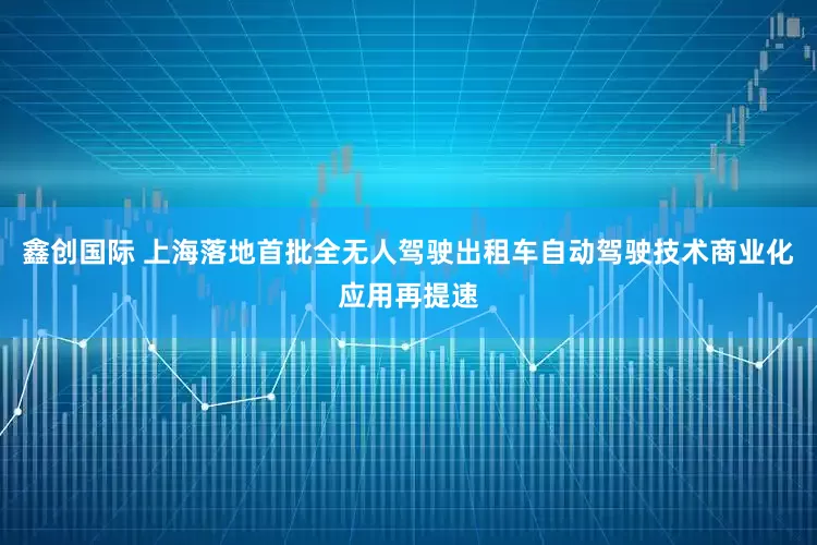 鑫创国际 上海落地首批全无人驾驶出租车自动驾驶技术商业化应用再提速