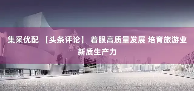 集采优配 【头条评论】 着眼高质量发展 培育旅游业新质生产力
