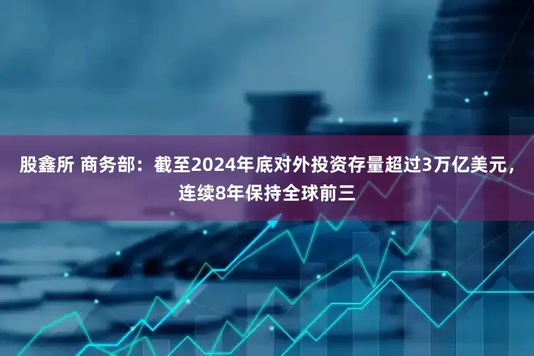 股鑫所 商务部：截至2024年底对外投资存量超过3万亿美元，连续8年保持全球前三