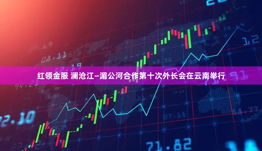 红领金服 澜沧江—湄公河合作第十次外长会在云南举行