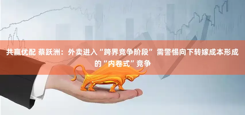 共赢优配 蔡跃洲：外卖进入“跨界竞争阶段” 需警惕向下转嫁成本形成的“内卷式”竞争