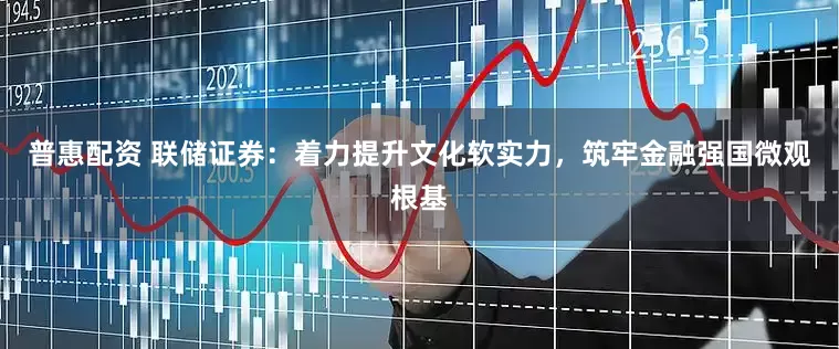 普惠配资 联储证券：着力提升文化软实力，筑牢金融强国微观根基