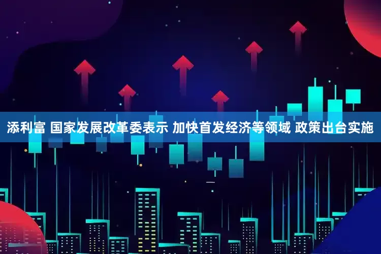 添利富 国家发展改革委表示 加快首发经济等领域 政策出台实施