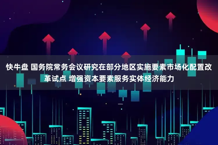 快牛盘 国务院常务会议研究在部分地区实施要素市场化配置改革试点 增强资本要素服务实体经济能力