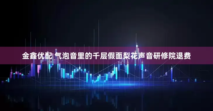 金鑫优配 气泡音里的千层假面梨花声音研修院退费
