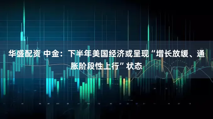 华盛配资 中金：下半年美国经济或呈现“增长放缓、通胀阶段性上行”状态