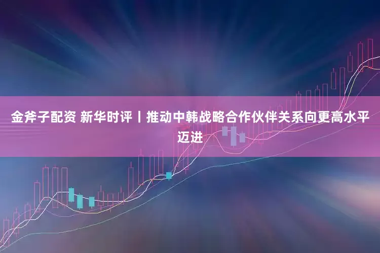 金斧子配资 新华时评丨推动中韩战略合作伙伴关系向更高水平迈进