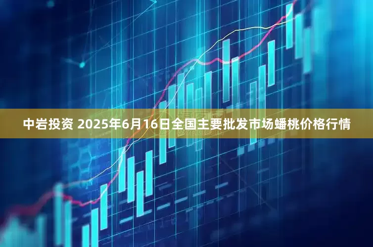 中岩投资 2025年6月16日全国主要批发市场蟠桃价格行情