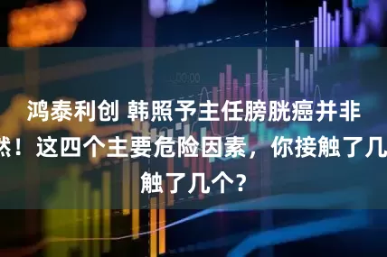 鸿泰利创 韩照予主任膀胱癌并非偶然！这四个主要危险因素，你接触了几个？