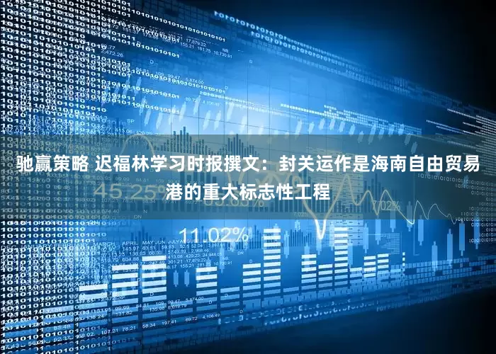 驰赢策略 迟福林学习时报撰文：封关运作是海南自由贸易港的重大标志性工程